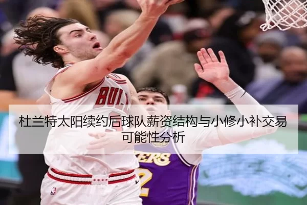 杜兰特太阳续约后球队薪资结构与小修小补交易可能性分析