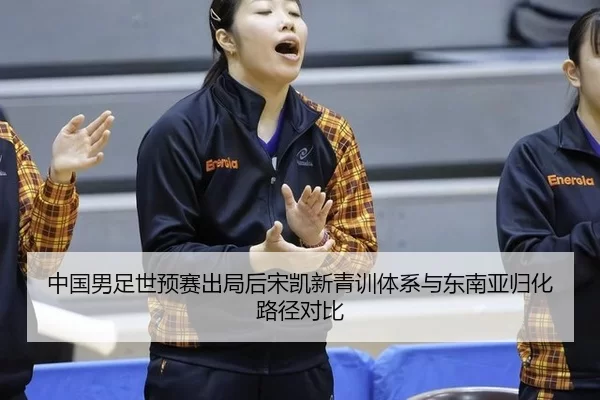 中国男足世预赛出局后宋凯新青训体系与东南亚归化路径对比